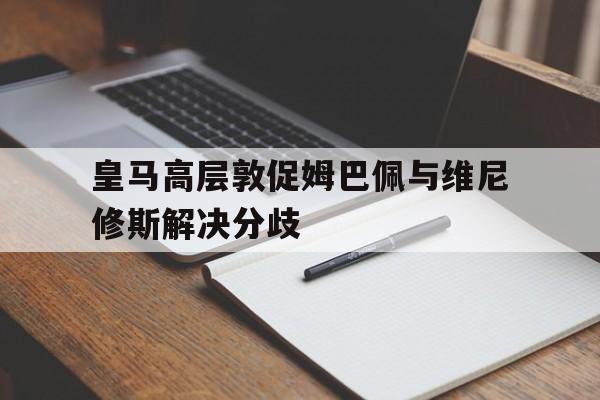 皇马高层敦促姆巴佩与维尼修斯解决分歧的简单介绍